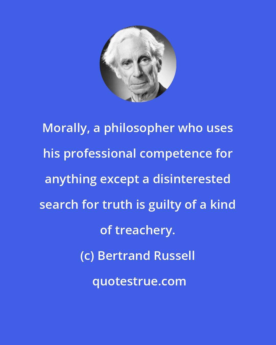 Bertrand Russell: Morally, a philosopher who uses his professional competence for anything except a disinterested search for truth is guilty of a kind of treachery.