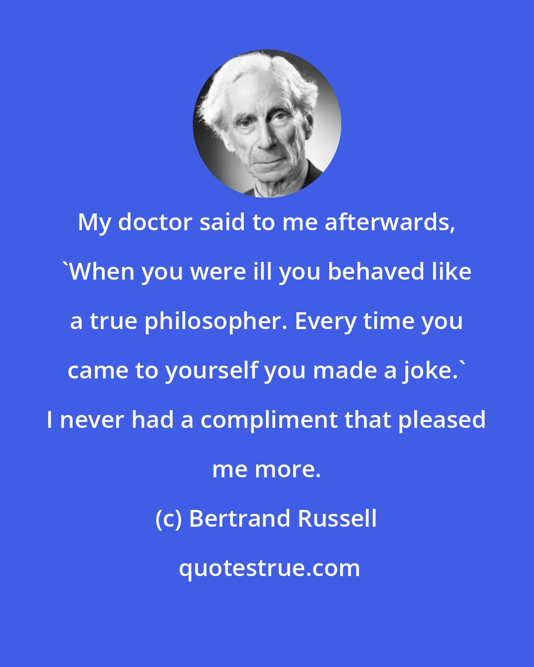 Bertrand Russell: My doctor said to me afterwards, 'When you were ill you behaved like a true philosopher. Every time you came to yourself you made a joke.' I never had a compliment that pleased me more.