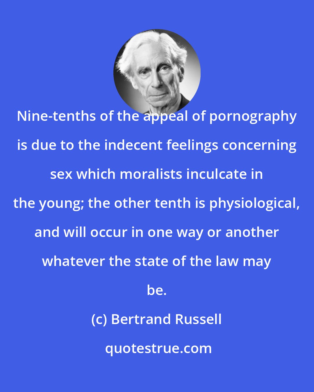 Bertrand Russell: Nine-tenths of the appeal of pornography is due to the indecent feelings concerning sex which moralists inculcate in the young; the other tenth is physiological, and will occur in one way or another whatever the state of the law may be.