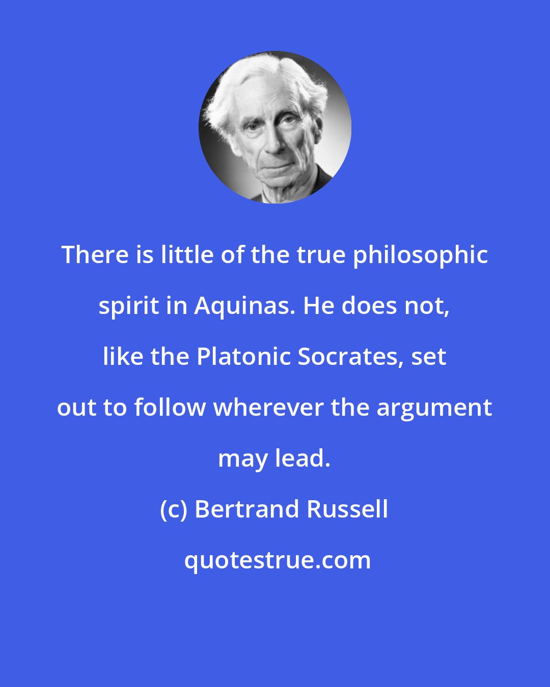 Bertrand Russell: There is little of the true philosophic spirit in Aquinas. He does not, like the Platonic Socrates, set out to follow wherever the argument may lead.