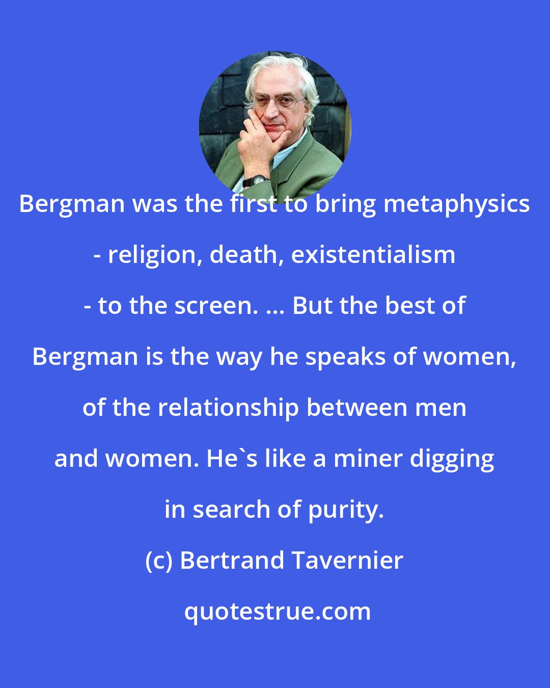 Bertrand Tavernier: Bergman was the first to bring metaphysics - religion, death, existentialism - to the screen. ... But the best of Bergman is the way he speaks of women, of the relationship between men and women. He's like a miner digging in search of purity.