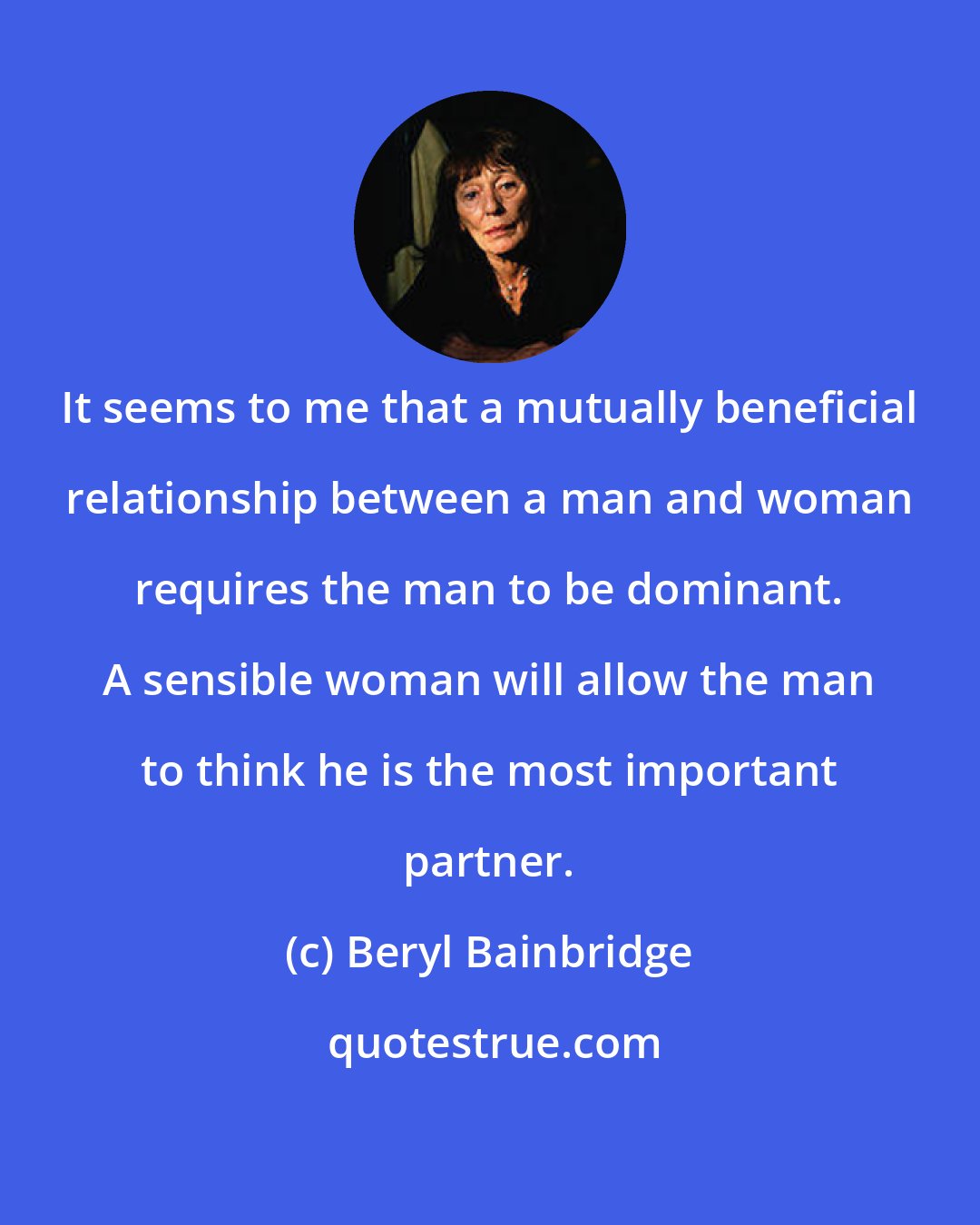 Beryl Bainbridge: It seems to me that a mutually beneficial relationship between a man and woman requires the man to be dominant. A sensible woman will allow the man to think he is the most important partner.