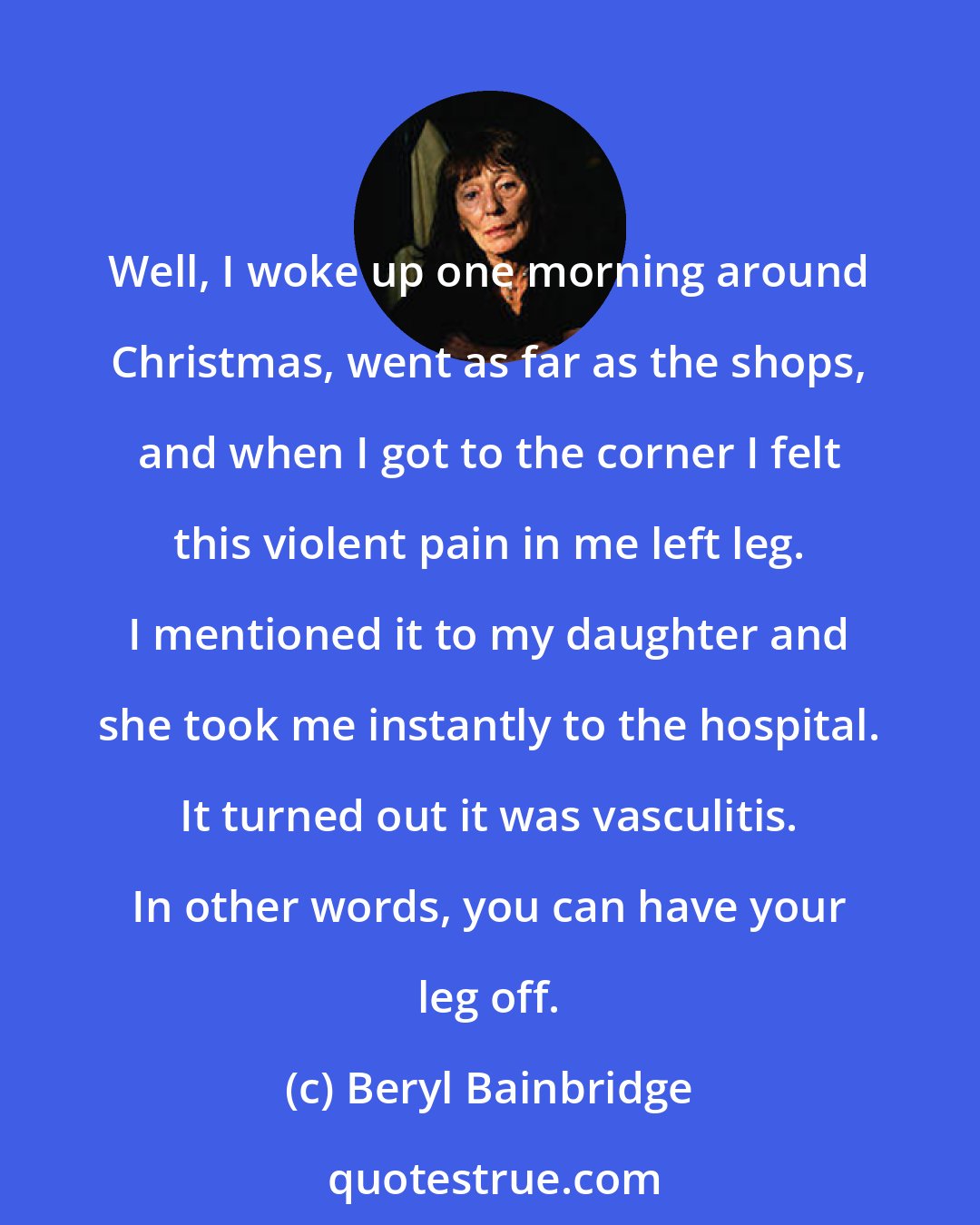 Beryl Bainbridge: Well, I woke up one morning around Christmas, went as far as the shops, and when I got to the corner I felt this violent pain in me left leg. I mentioned it to my daughter and she took me instantly to the hospital. It turned out it was vasculitis. In other words, you can have your leg off.