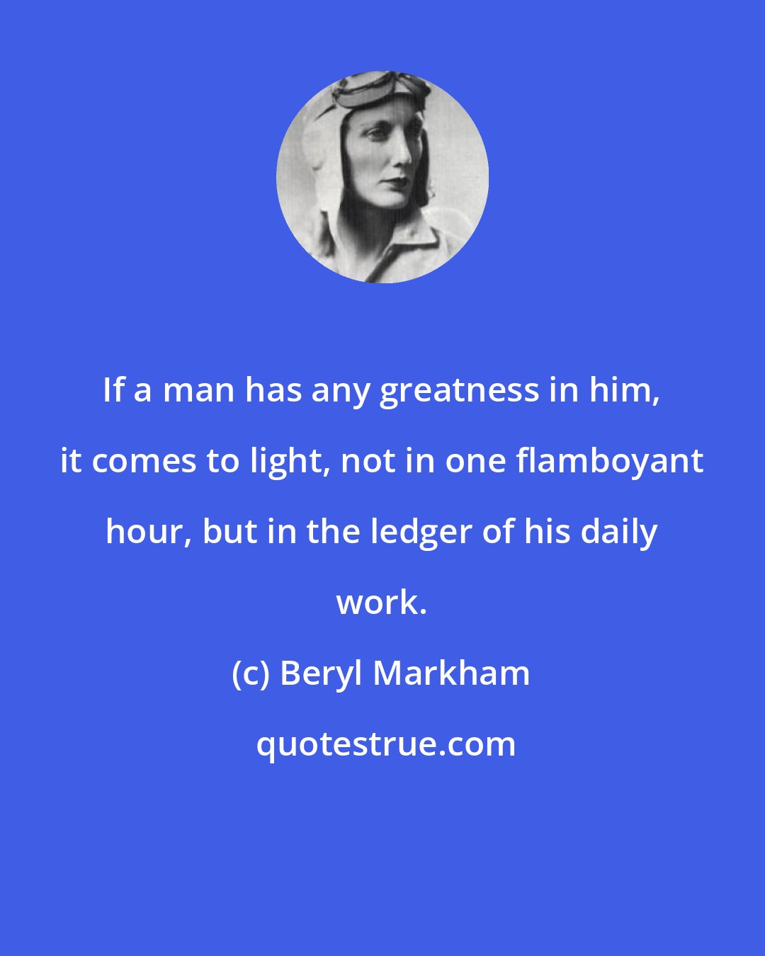Beryl Markham: If a man has any greatness in him, it comes to light, not in one flamboyant hour, but in the ledger of his daily work.