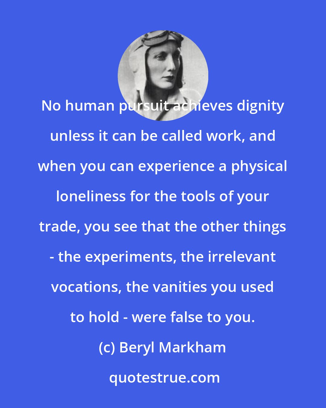 Beryl Markham: No human pursuit achieves dignity unless it can be called work, and when you can experience a physical loneliness for the tools of your trade, you see that the other things - the experiments, the irrelevant vocations, the vanities you used to hold - were false to you.