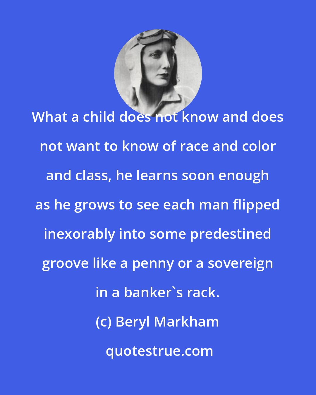 Beryl Markham: What a child does not know and does not want to know of race and color and class, he learns soon enough as he grows to see each man flipped inexorably into some predestined groove like a penny or a sovereign in a banker's rack.