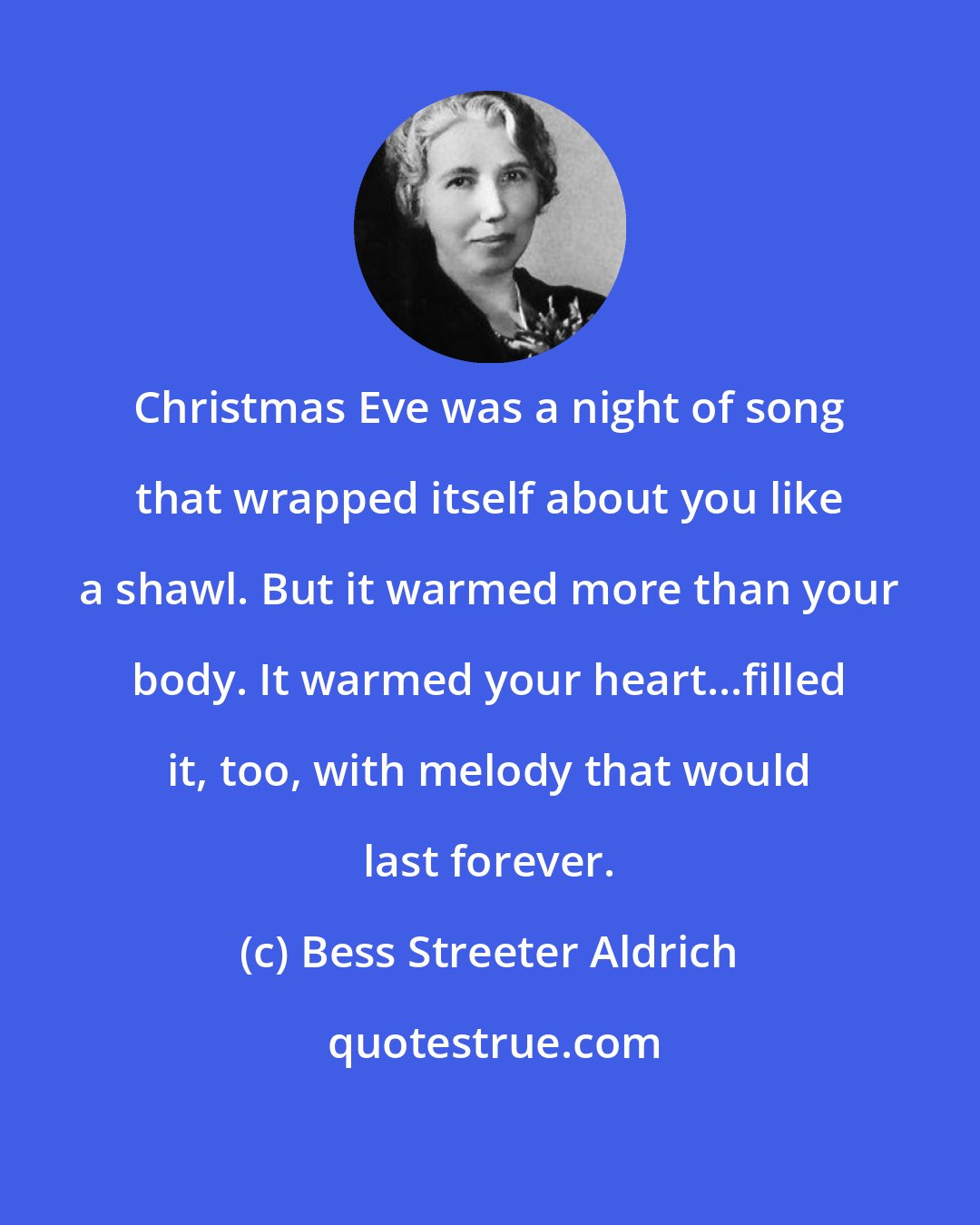 Bess Streeter Aldrich: Christmas Eve was a night of song that wrapped itself about you like a shawl. But it warmed more than your body. It warmed your heart...filled it, too, with melody that would last forever.