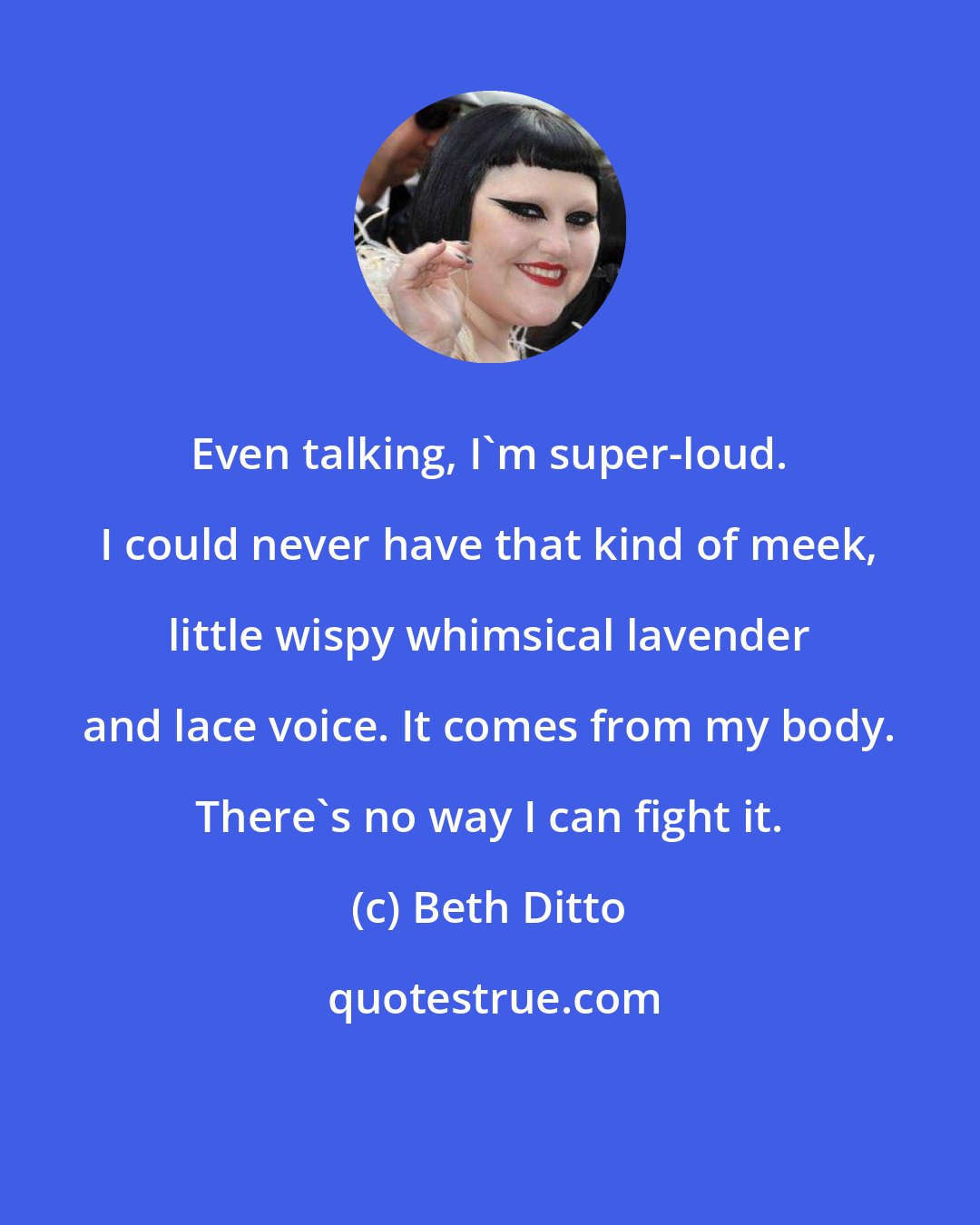 Beth Ditto: Even talking, I'm super-loud. I could never have that kind of meek, little wispy whimsical lavender and lace voice. It comes from my body. There's no way I can fight it.