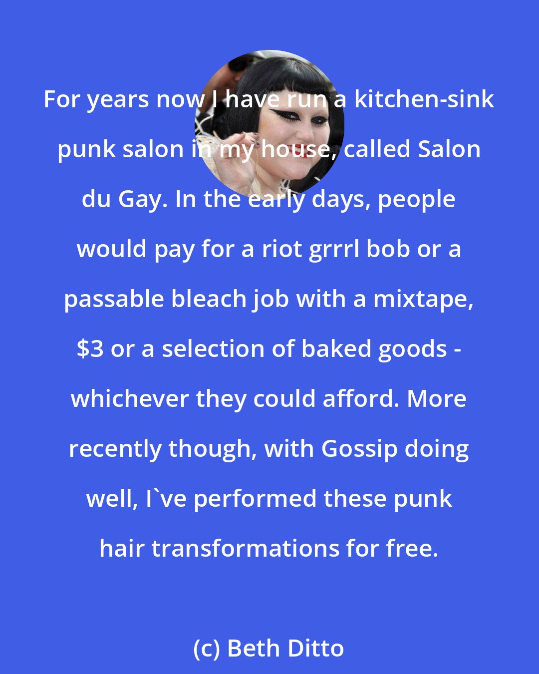 Beth Ditto: For years now I have run a kitchen-sink punk salon in my house, called Salon du Gay. In the early days, people would pay for a riot grrrl bob or a passable bleach job with a mixtape, $3 or a selection of baked goods - whichever they could afford. More recently though, with Gossip doing well, I've performed these punk hair transformations for free.