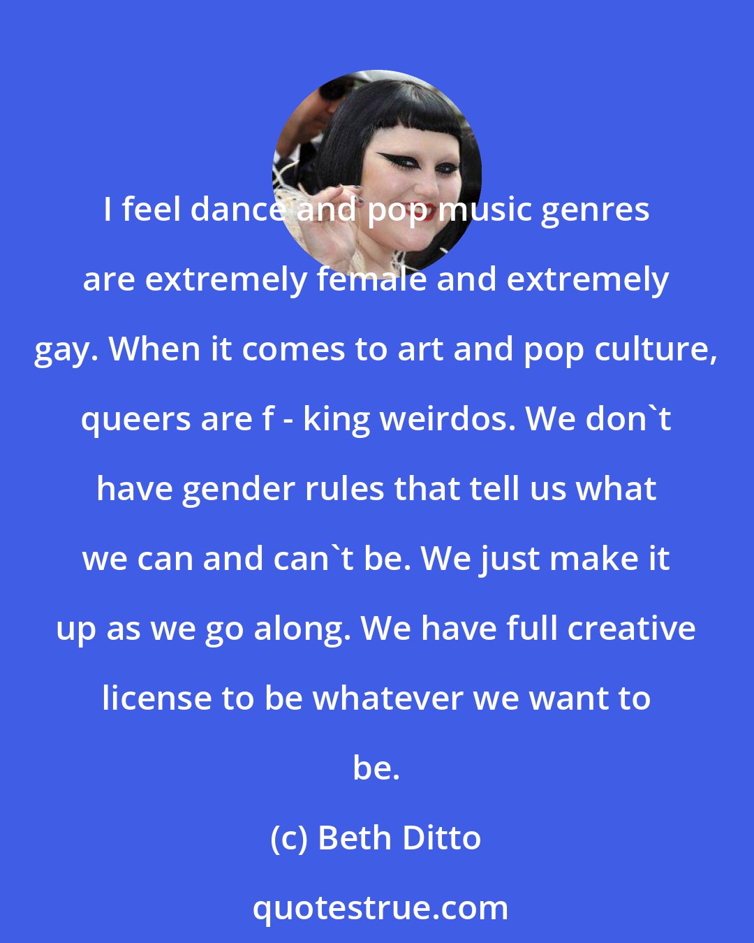 Beth Ditto: I feel dance and pop music genres are extremely female and extremely gay. When it comes to art and pop culture, queers are f - king weirdos. We don't have gender rules that tell us what we can and can't be. We just make it up as we go along. We have full creative license to be whatever we want to be.