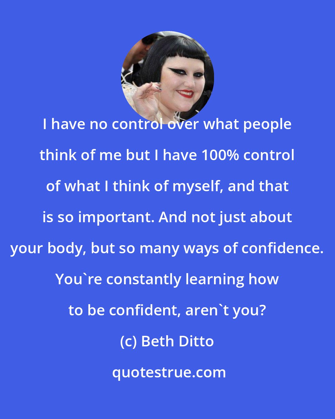 Beth Ditto: I have no control over what people think of me but I have 100% control of what I think of myself, and that is so important. And not just about your body, but so many ways of confidence. You're constantly learning how to be confident, aren't you?