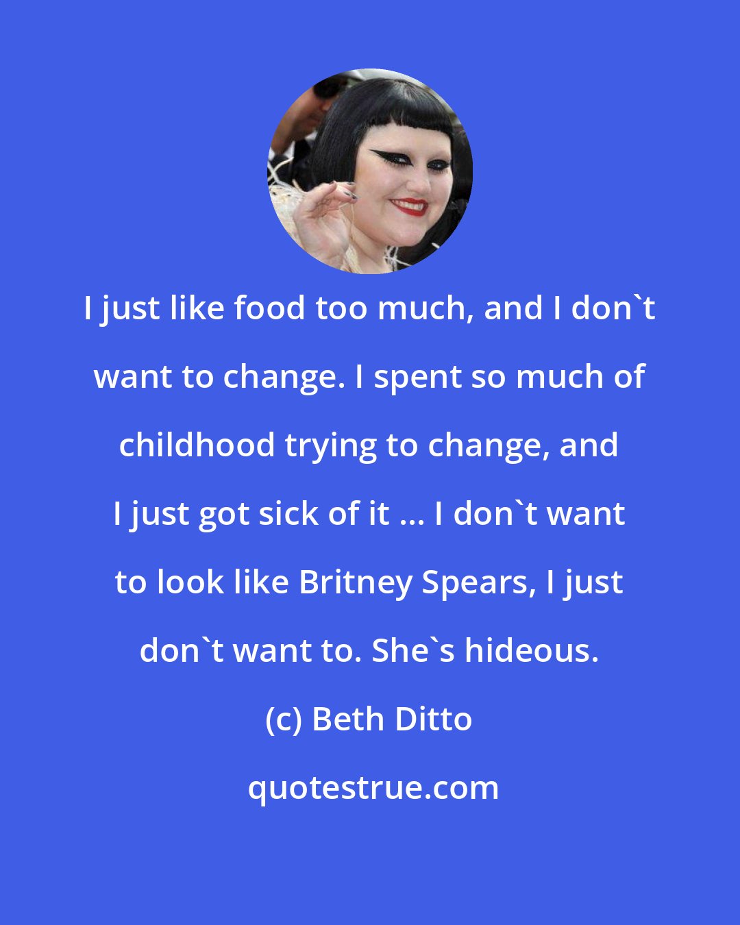 Beth Ditto: I just like food too much, and I don't want to change. I spent so much of childhood trying to change, and I just got sick of it ... I don't want to look like Britney Spears, I just don't want to. She's hideous.