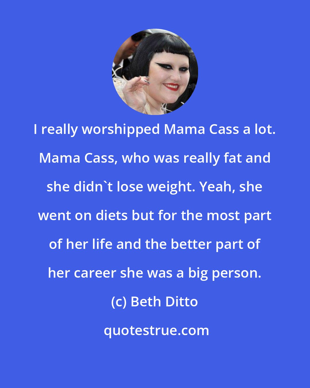 Beth Ditto: I really worshipped Mama Cass a lot. Mama Cass, who was really fat and she didn't lose weight. Yeah, she went on diets but for the most part of her life and the better part of her career she was a big person.