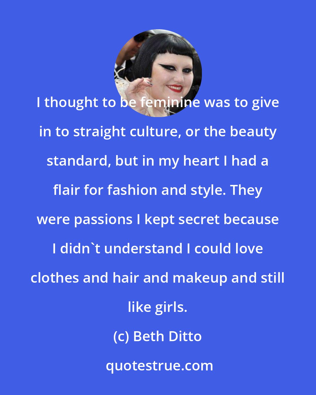 Beth Ditto: I thought to be feminine was to give in to straight culture, or the beauty standard, but in my heart I had a flair for fashion and style. They were passions I kept secret because I didn't understand I could love clothes and hair and makeup and still like girls.