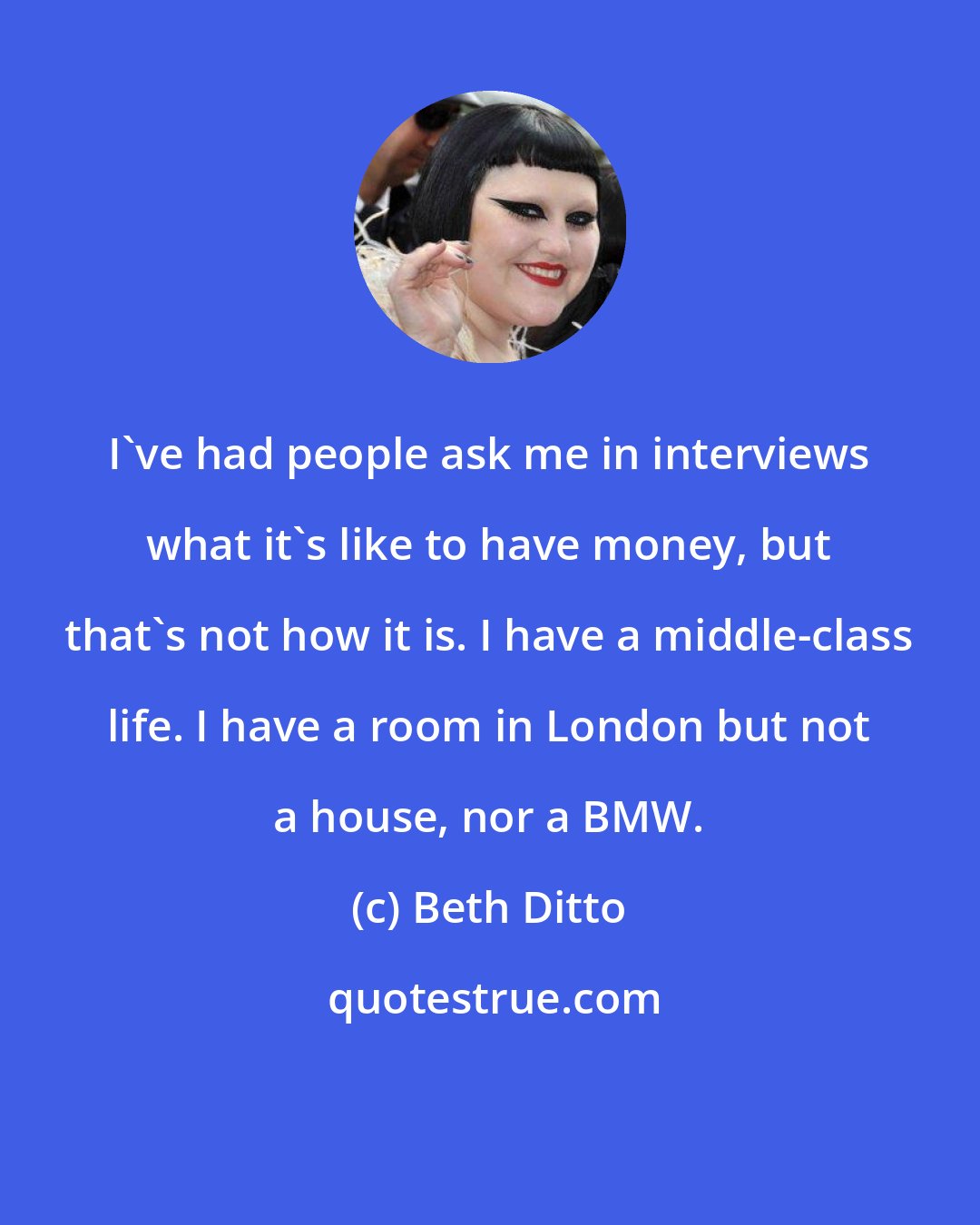 Beth Ditto: I've had people ask me in interviews what it's like to have money, but that's not how it is. I have a middle-class life. I have a room in London but not a house, nor a BMW.