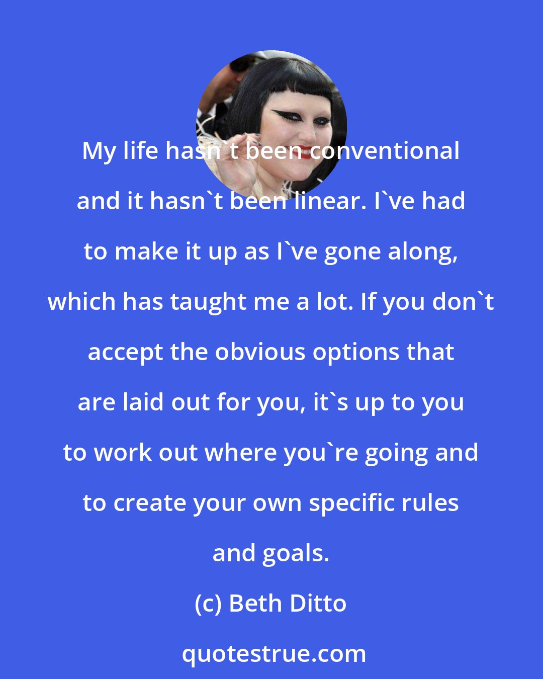 Beth Ditto: My life hasn't been conventional and it hasn't been linear. I've had to make it up as I've gone along, which has taught me a lot. If you don't accept the obvious options that are laid out for you, it's up to you to work out where you're going and to create your own specific rules and goals.