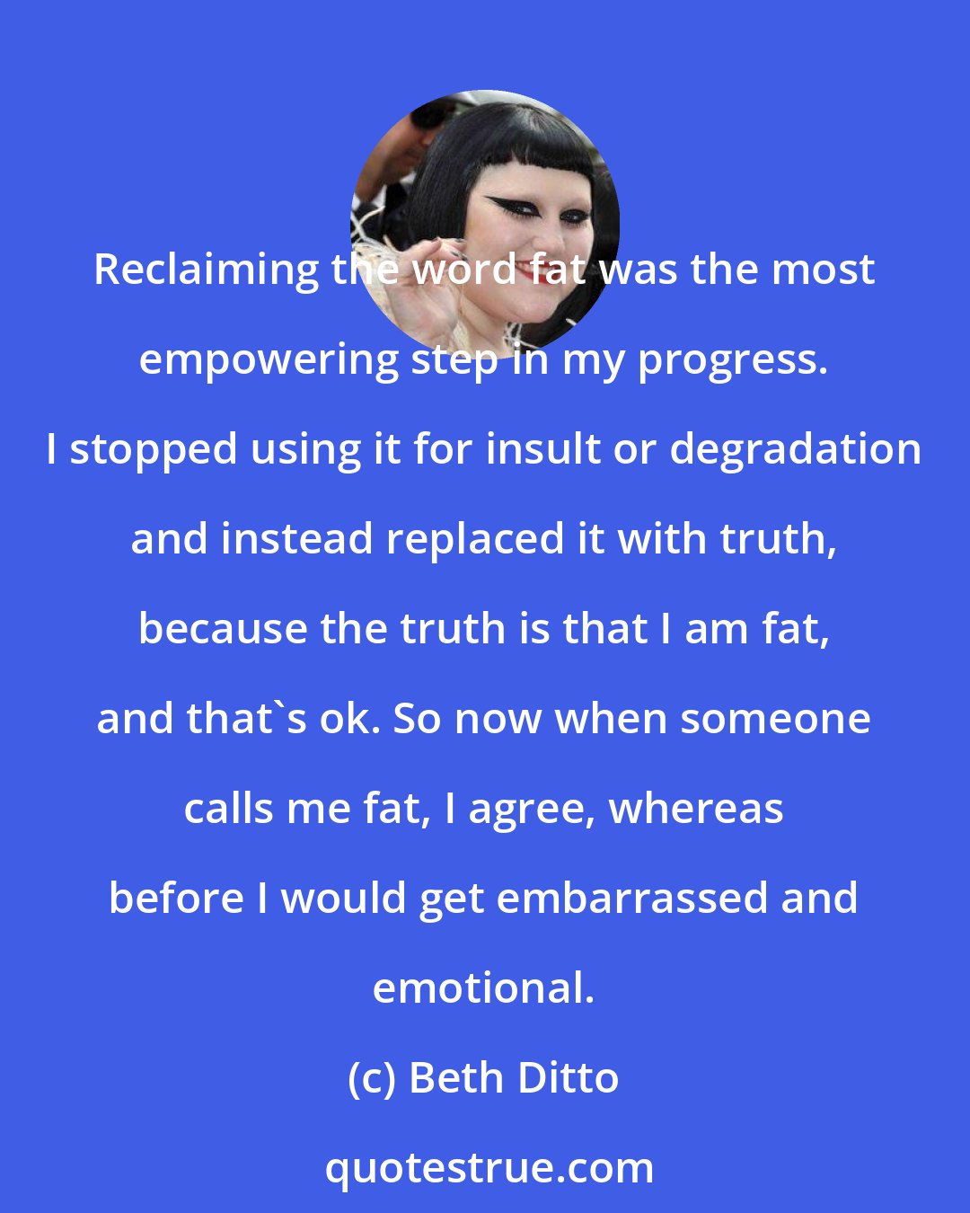 Beth Ditto: Reclaiming the word fat was the most empowering step in my progress. I stopped using it for insult or degradation and instead replaced it with truth, because the truth is that I am fat, and that's ok. So now when someone calls me fat, I agree, whereas before I would get embarrassed and emotional.