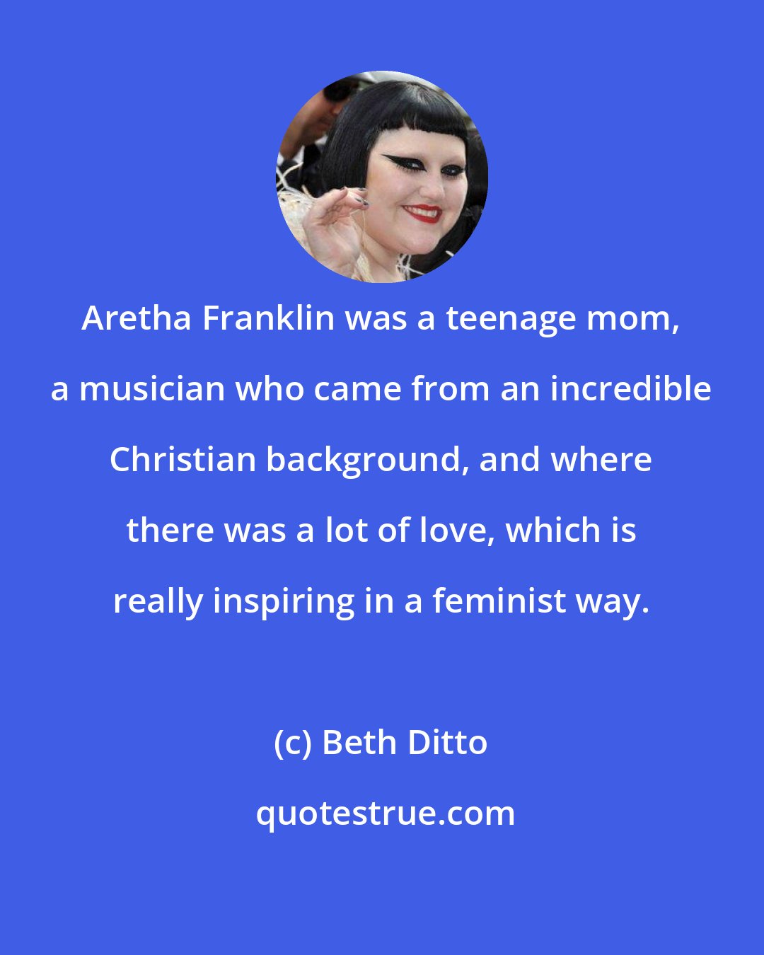 Beth Ditto: Aretha Franklin was a teenage mom, a musician who came from an incredible Christian background, and where there was a lot of love, which is really inspiring in a feminist way.