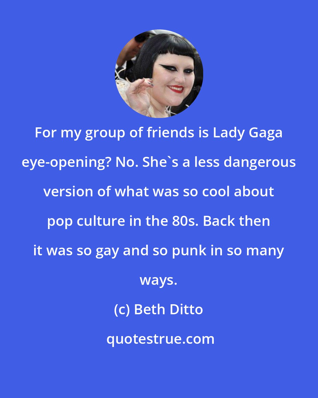 Beth Ditto: For my group of friends is Lady Gaga eye-opening? No. She's a less dangerous version of what was so cool about pop culture in the 80s. Back then it was so gay and so punk in so many ways.