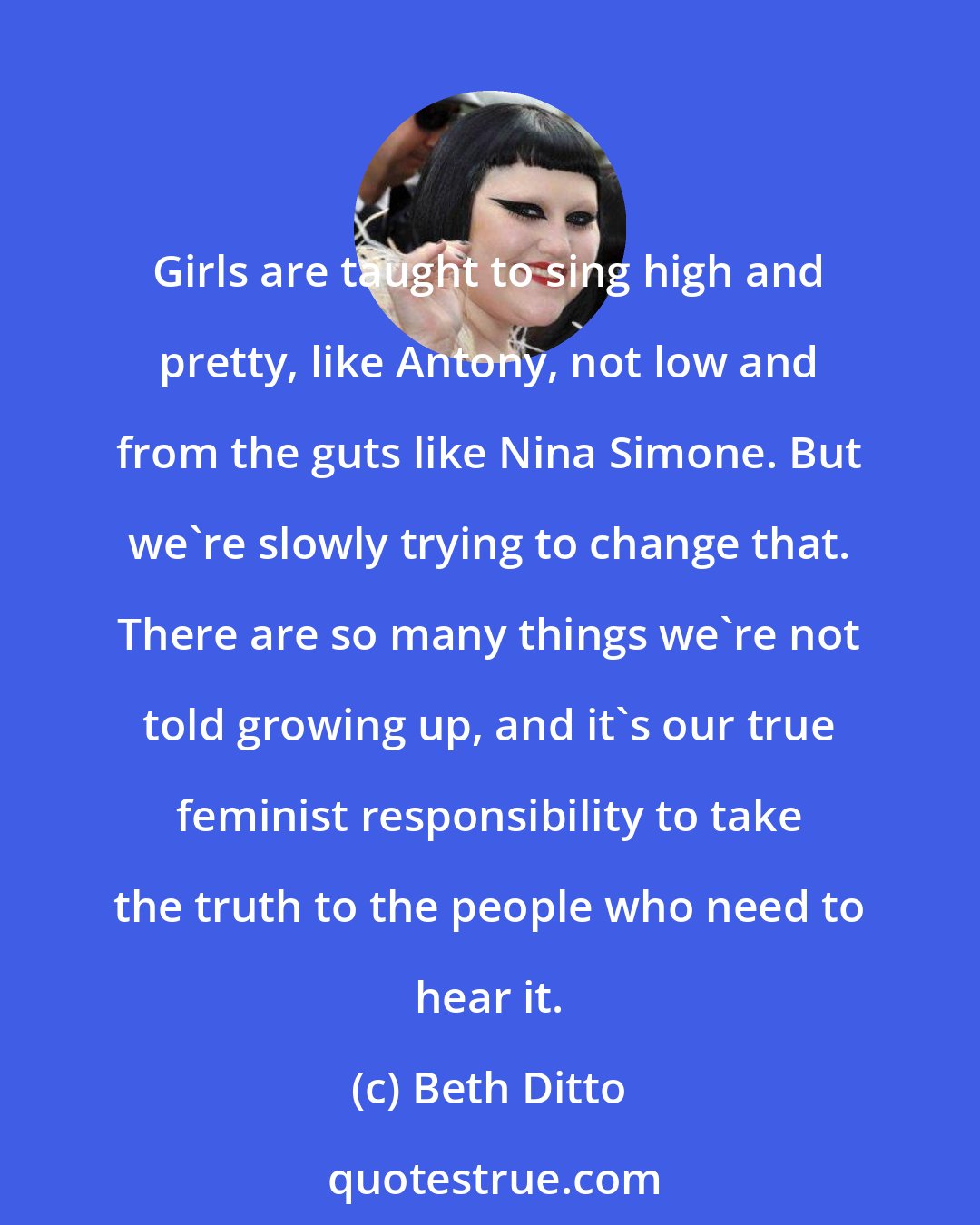 Beth Ditto: Girls are taught to sing high and pretty, like Antony, not low and from the guts like Nina Simone. But we're slowly trying to change that. There are so many things we're not told growing up, and it's our true feminist responsibility to take the truth to the people who need to hear it.