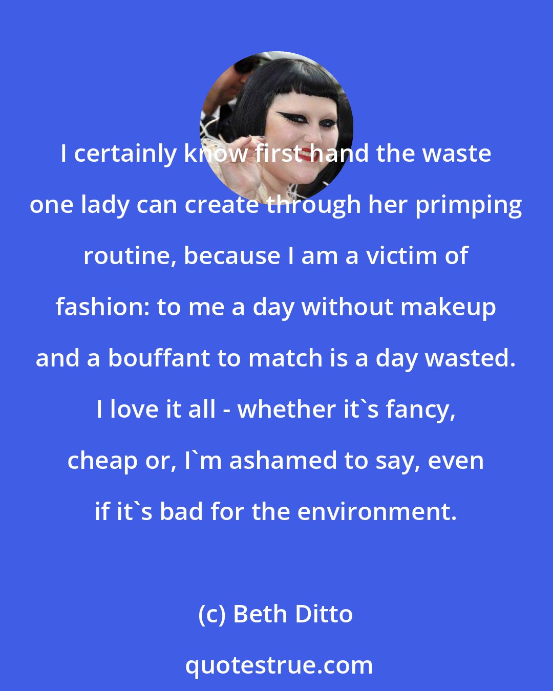 Beth Ditto: I certainly know first hand the waste one lady can create through her primping routine, because I am a victim of fashion: to me a day without makeup and a bouffant to match is a day wasted. I love it all - whether it's fancy, cheap or, I'm ashamed to say, even if it's bad for the environment.