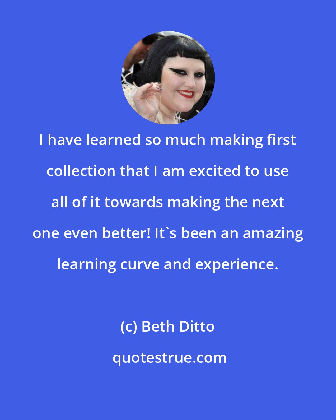 Beth Ditto: I have learned so much making first collection that I am excited to use all of it towards making the next one even better! It's been an amazing learning curve and experience.