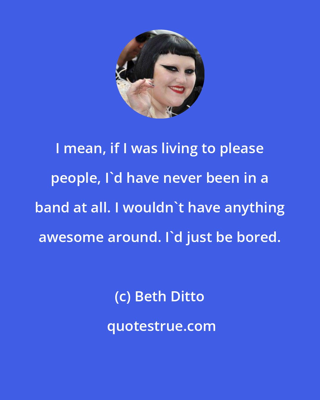 Beth Ditto: I mean, if I was living to please people, I'd have never been in a band at all. I wouldn't have anything awesome around. I'd just be bored.