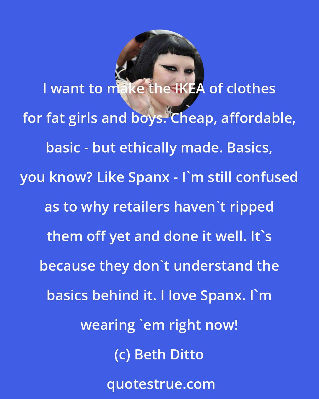 Beth Ditto: I want to make the IKEA of clothes for fat girls and boys. Cheap, affordable, basic - but ethically made. Basics, you know? Like Spanx - I'm still confused as to why retailers haven't ripped them off yet and done it well. It's because they don't understand the basics behind it. I love Spanx. I'm wearing 'em right now!