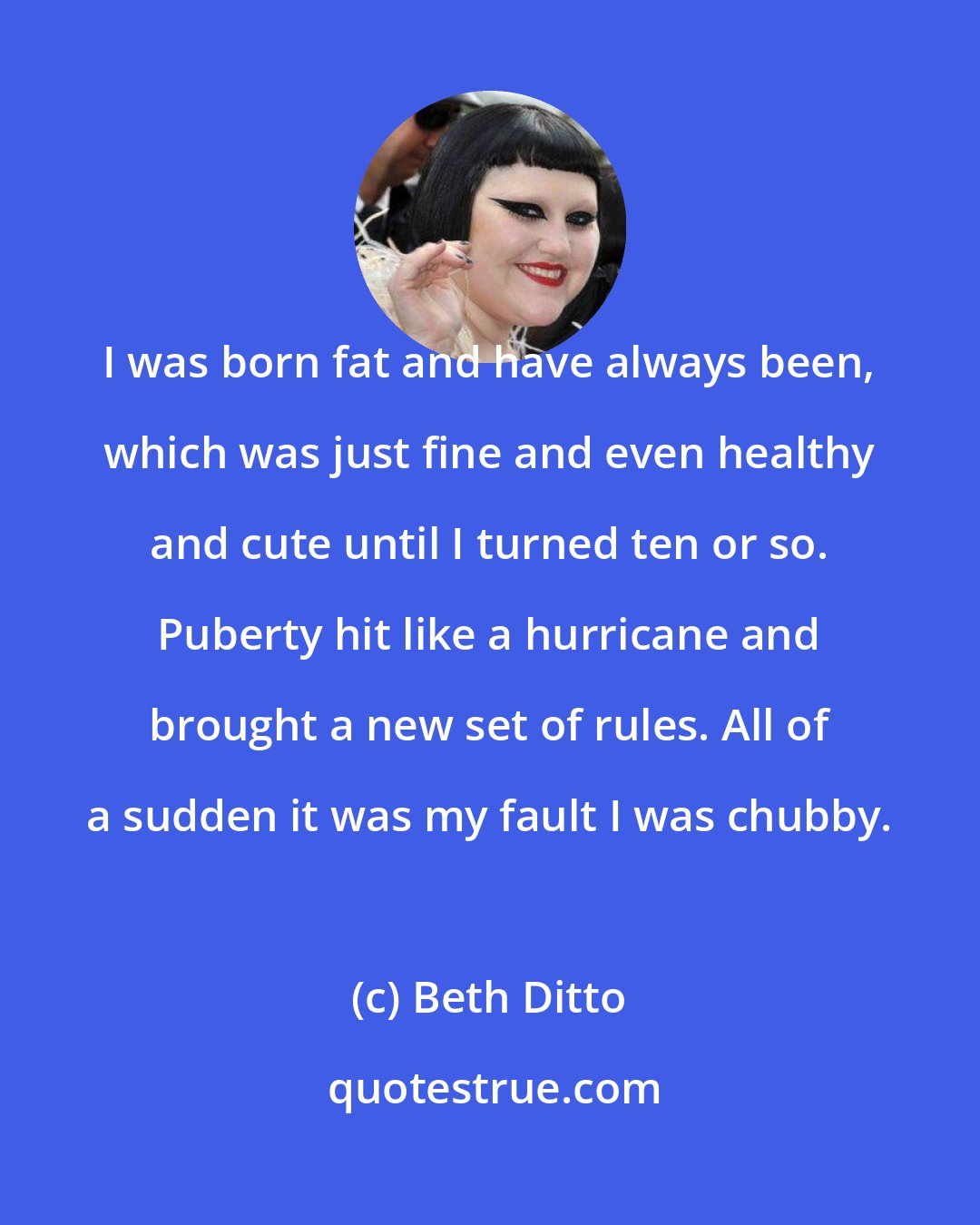 Beth Ditto: I was born fat and have always been, which was just fine and even healthy and cute until I turned ten or so. Puberty hit like a hurricane and brought a new set of rules. All of a sudden it was my fault I was chubby.