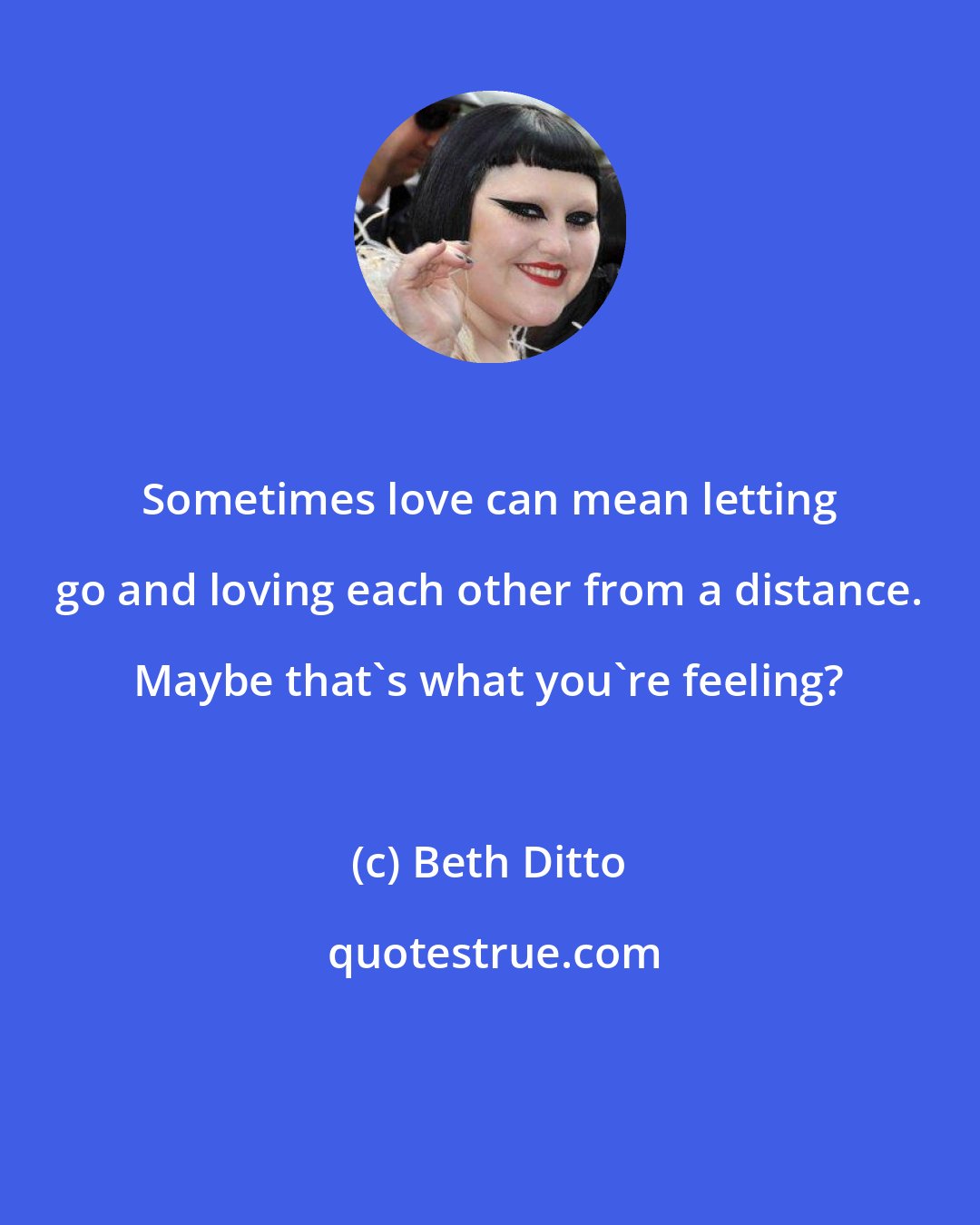 Beth Ditto: Sometimes love can mean letting go and loving each other from a distance. Maybe that's what you're feeling?