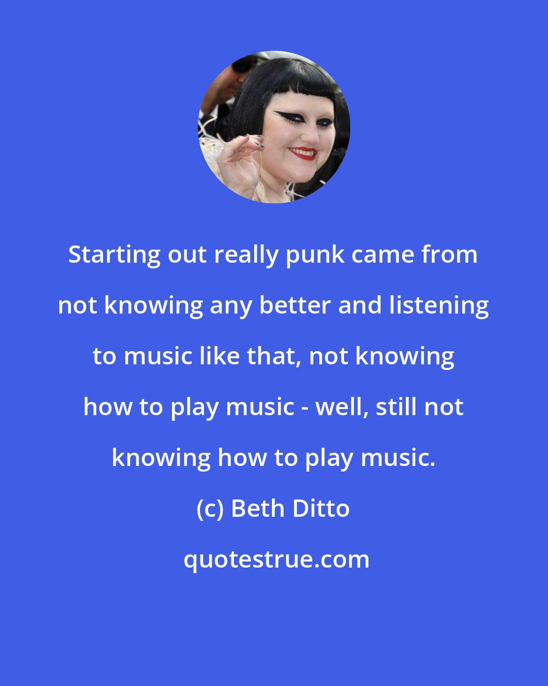 Beth Ditto: Starting out really punk came from not knowing any better and listening to music like that, not knowing how to play music - well, still not knowing how to play music.