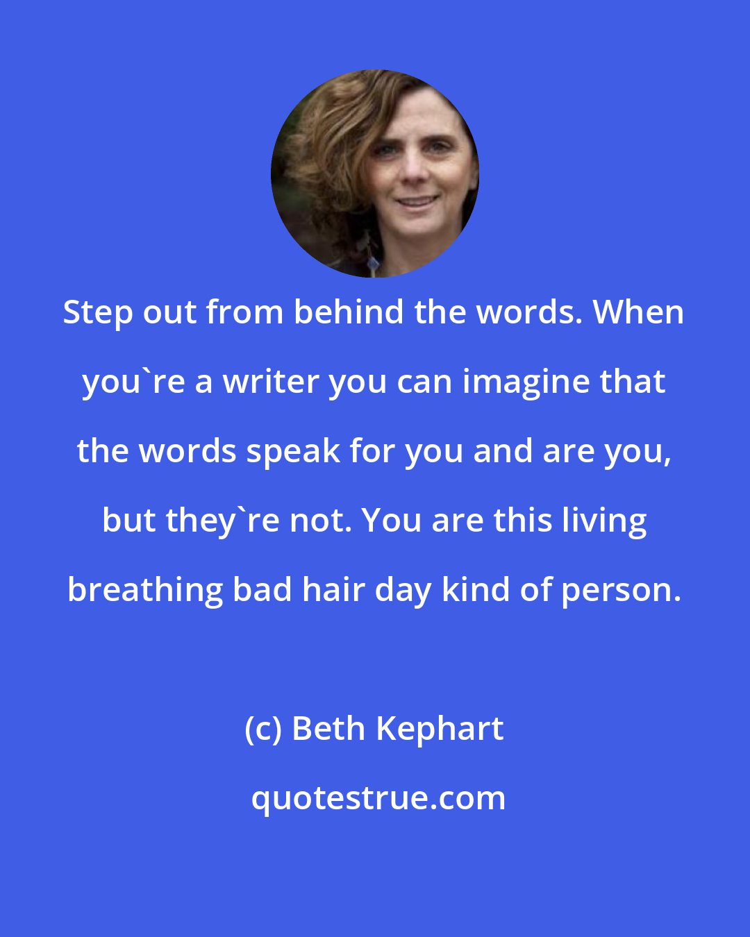 Beth Kephart: Step out from behind the words. When you're a writer you can imagine that the words speak for you and are you, but they're not. You are this living breathing bad hair day kind of person.