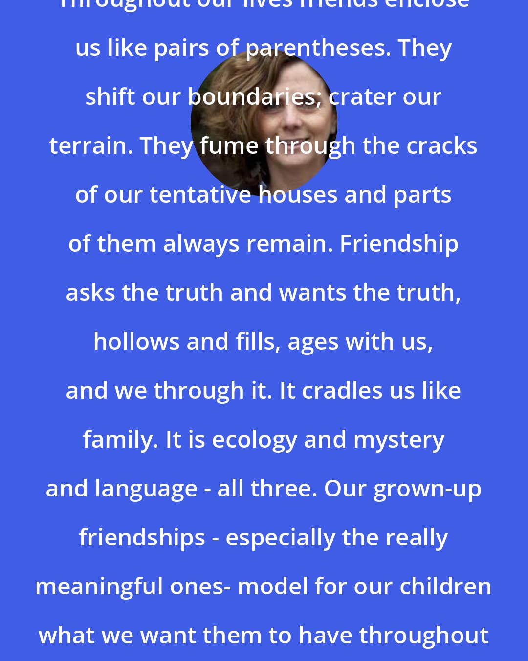 Beth Kephart: Throughout our lives friends enclose us like pairs of parentheses. They shift our boundaries; crater our terrain. They fume through the cracks of our tentative houses and parts of them always remain. Friendship asks the truth and wants the truth, hollows and fills, ages with us, and we through it. It cradles us like family. It is ecology and mystery and language - all three. Our grown-up friendships - especially the really meaningful ones- model for our children what we want them to have throughout their lives.