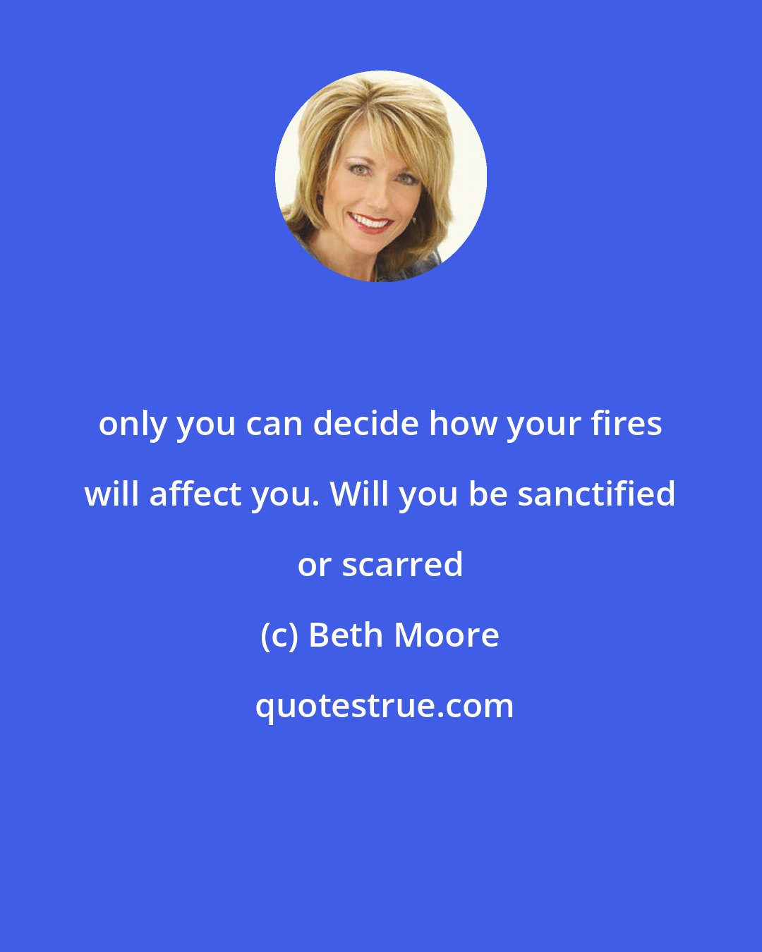 Beth Moore: only you can decide how your fires will affect you. Will you be sanctified or scarred