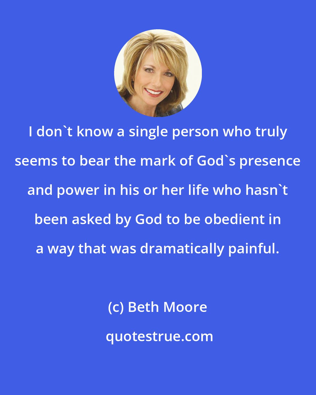 Beth Moore: I don't know a single person who truly seems to bear the mark of God's presence and power in his or her life who hasn't been asked by God to be obedient in a way that was dramatically painful.
