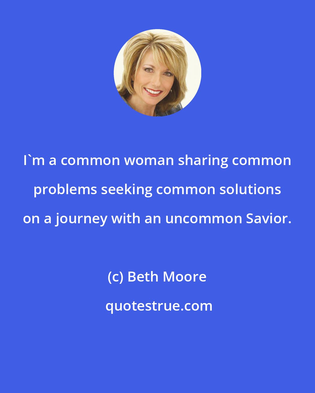 Beth Moore: I'm a common woman sharing common problems seeking common solutions on a journey with an uncommon Savior.