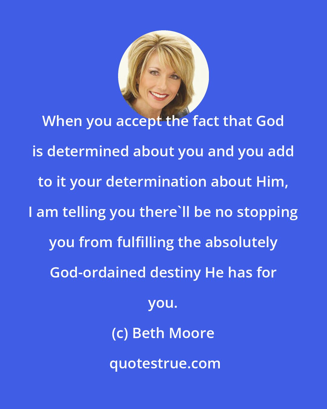 Beth Moore: When you accept the fact that God is determined about you and you add to it your determination about Him, I am telling you there'll be no stopping you from fulfilling the absolutely God-ordained destiny He has for you.