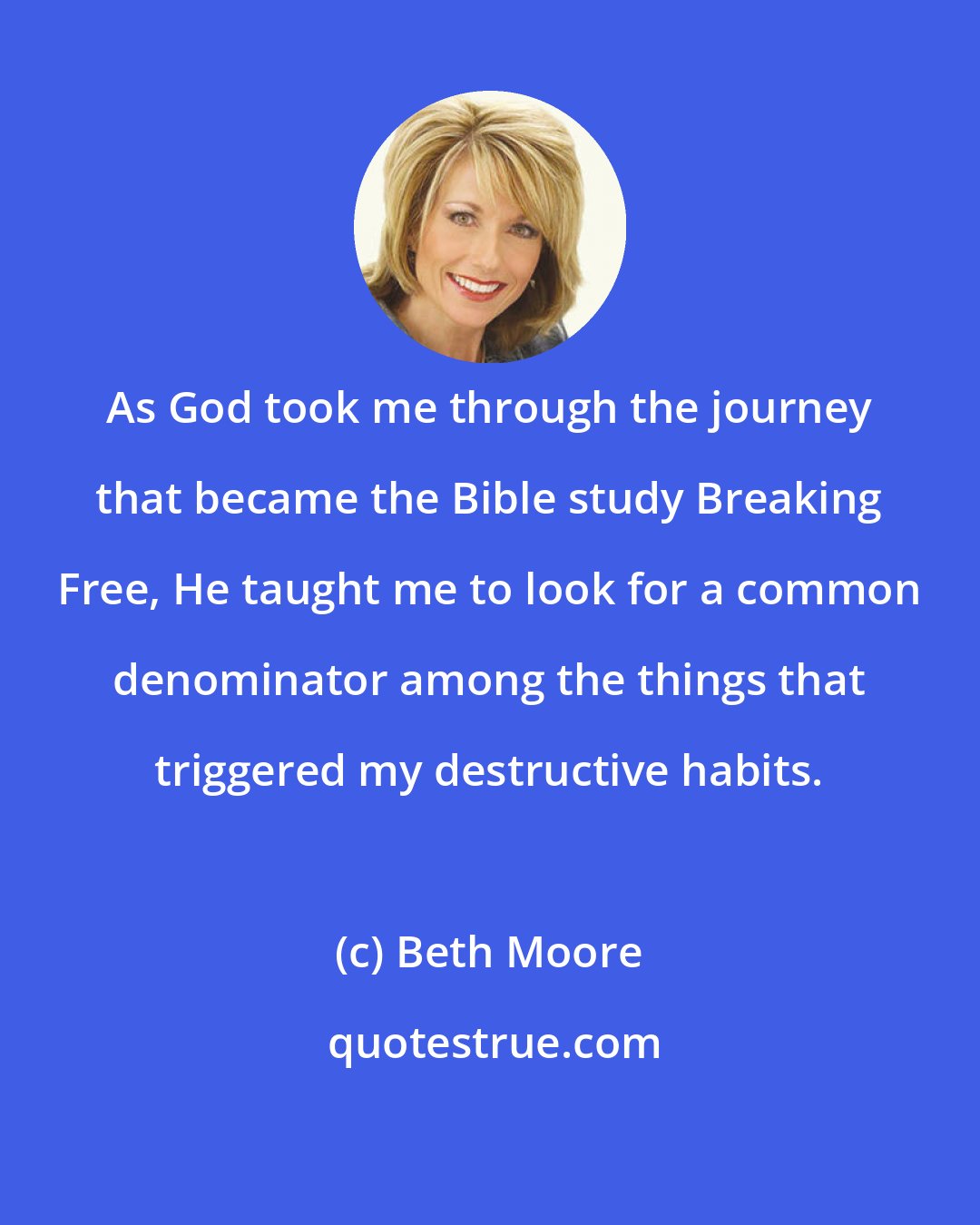 Beth Moore: As God took me through the journey that became the Bible study Breaking Free, He taught me to look for a common denominator among the things that triggered my destructive habits.