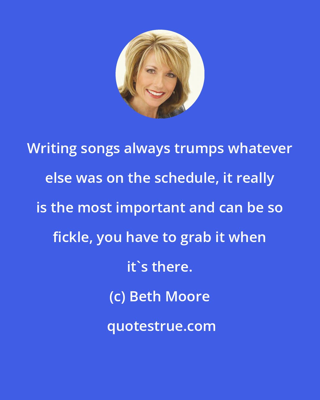 Beth Moore: Writing songs always trumps whatever else was on the schedule, it really is the most important and can be so fickle, you have to grab it when it's there.