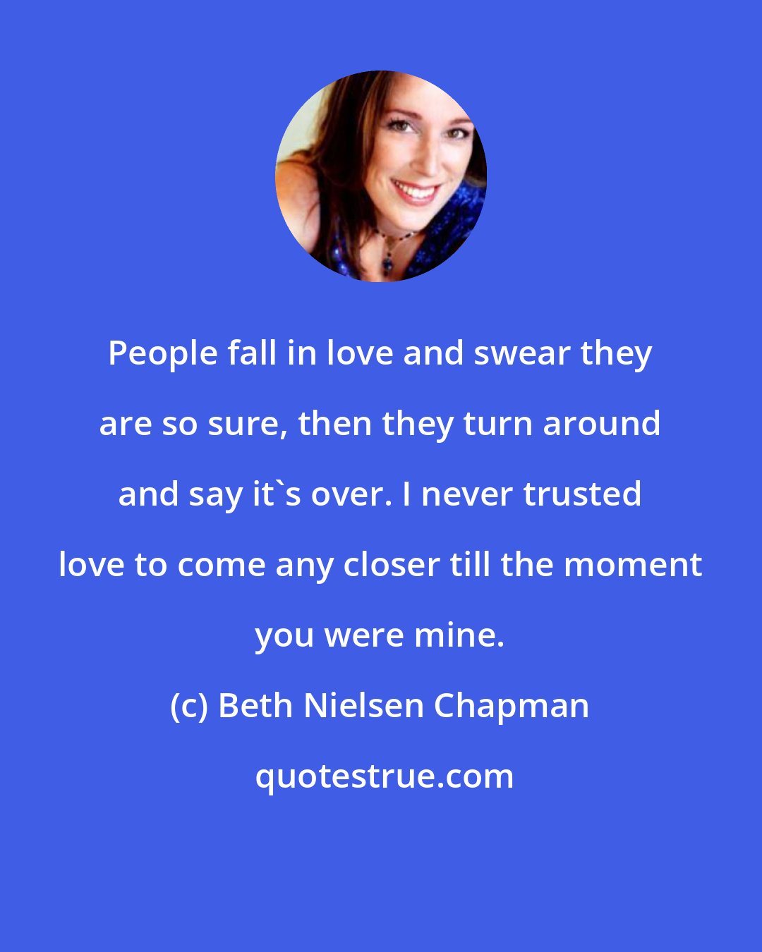 Beth Nielsen Chapman: People fall in love and swear they are so sure, then they turn around and say it's over. I never trusted love to come any closer till the moment you were mine.
