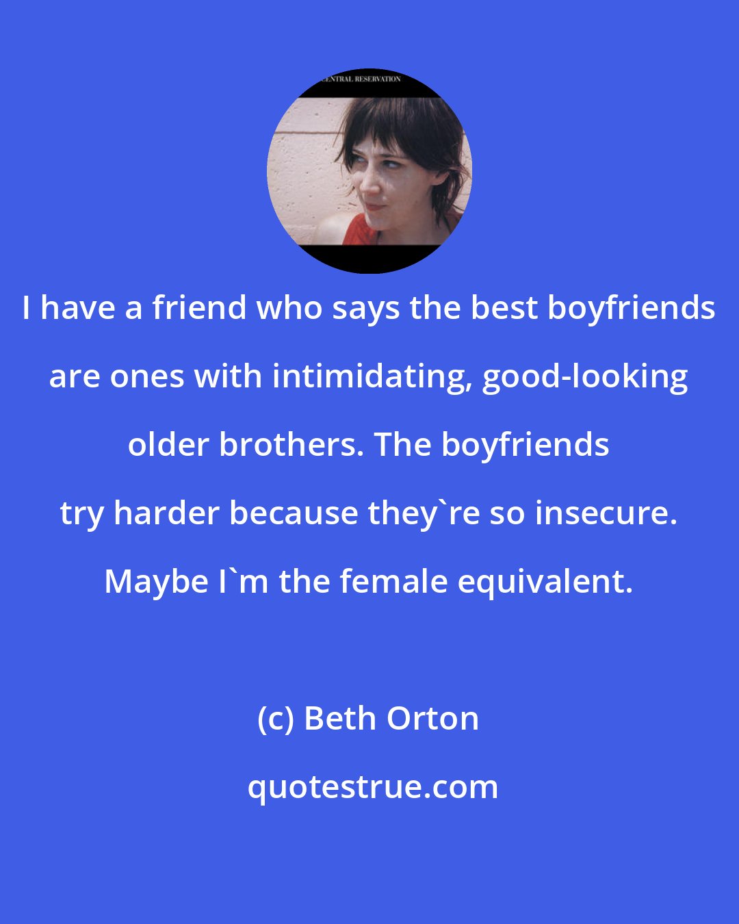Beth Orton: I have a friend who says the best boyfriends are ones with intimidating, good-looking older brothers. The boyfriends try harder because they're so insecure. Maybe I'm the female equivalent.