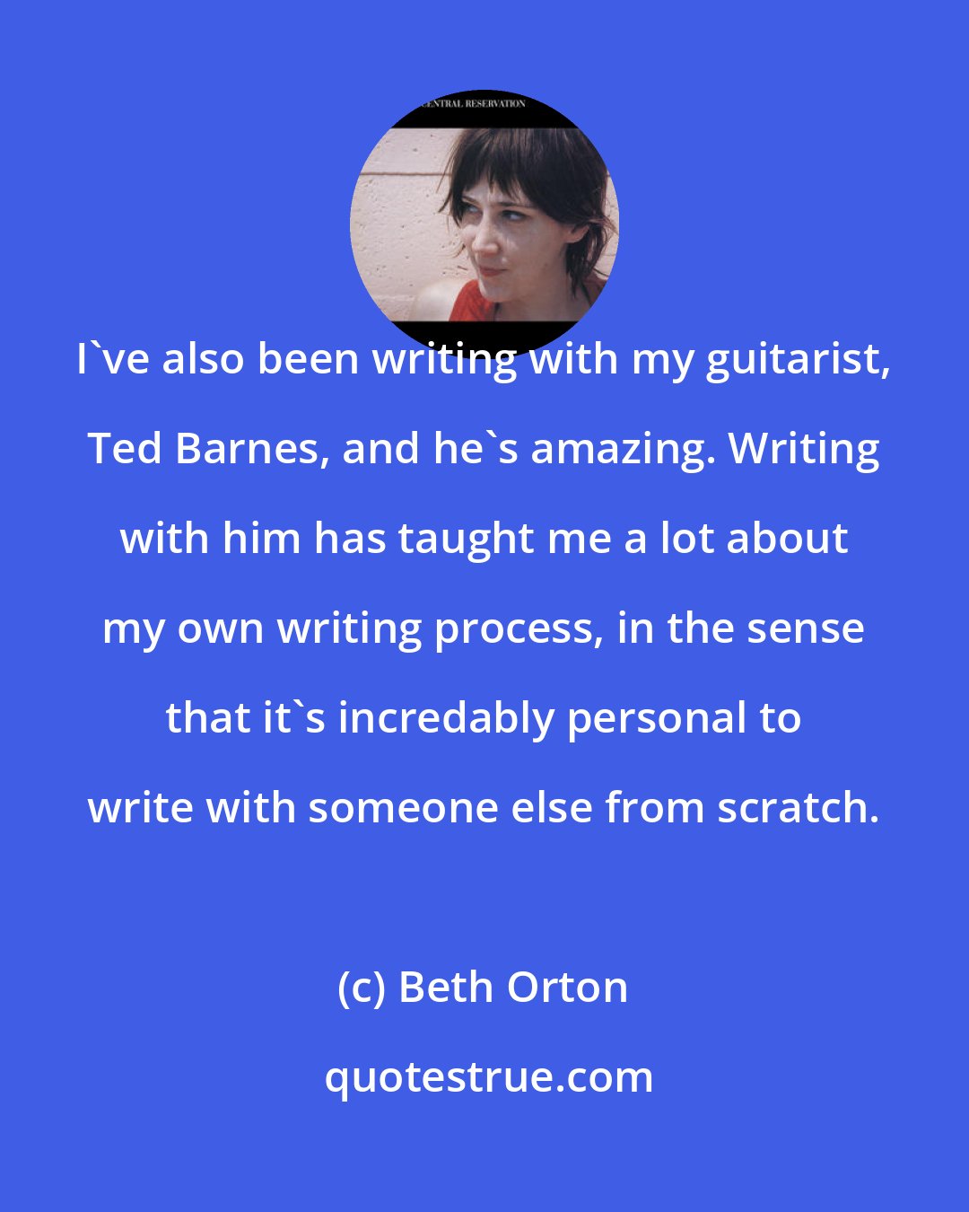 Beth Orton: I've also been writing with my guitarist, Ted Barnes, and he's amazing. Writing with him has taught me a lot about my own writing process, in the sense that it's incredably personal to write with someone else from scratch.