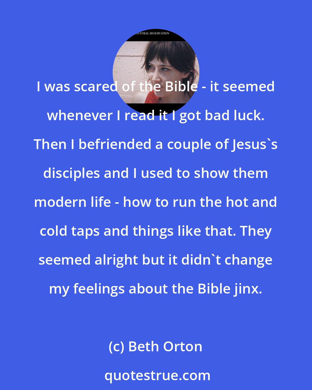 Beth Orton: I was scared of the Bible - it seemed whenever I read it I got bad luck. Then I befriended a couple of Jesus's disciples and I used to show them modern life - how to run the hot and cold taps and things like that. They seemed alright but it didn't change my feelings about the Bible jinx.