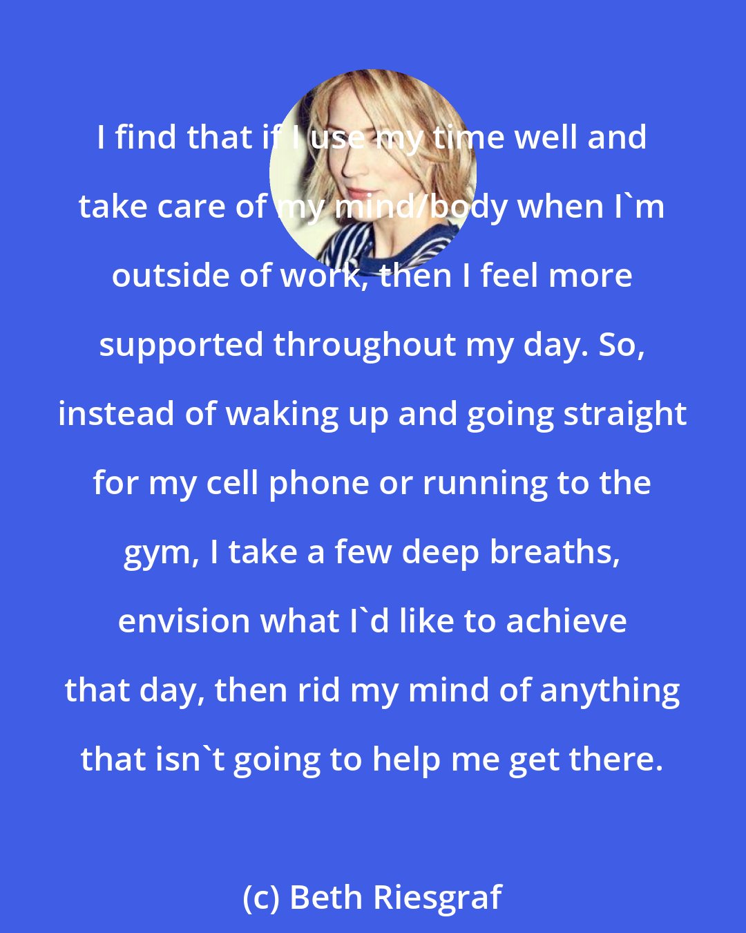 Beth Riesgraf: I find that if I use my time well and take care of my mind/body when I'm outside of work, then I feel more supported throughout my day. So, instead of waking up and going straight for my cell phone or running to the gym, I take a few deep breaths, envision what I'd like to achieve that day, then rid my mind of anything that isn't going to help me get there.