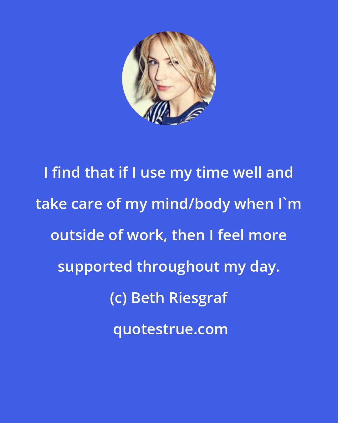Beth Riesgraf: I find that if I use my time well and take care of my mind/body when I'm outside of work, then I feel more supported throughout my day.