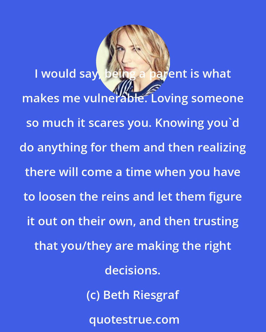 Beth Riesgraf: I would say, being a parent is what makes me vulnerable. Loving someone so much it scares you. Knowing you'd do anything for them and then realizing there will come a time when you have to loosen the reins and let them figure it out on their own, and then trusting that you/they are making the right decisions.