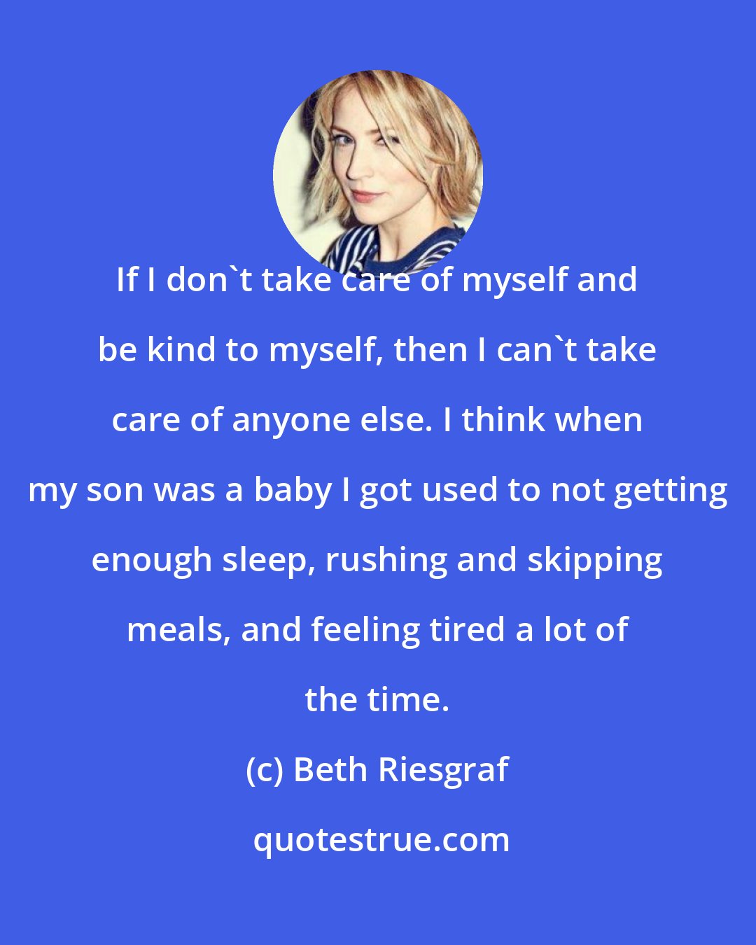Beth Riesgraf: If I don't take care of myself and be kind to myself, then I can't take care of anyone else. I think when my son was a baby I got used to not getting enough sleep, rushing and skipping meals, and feeling tired a lot of the time.