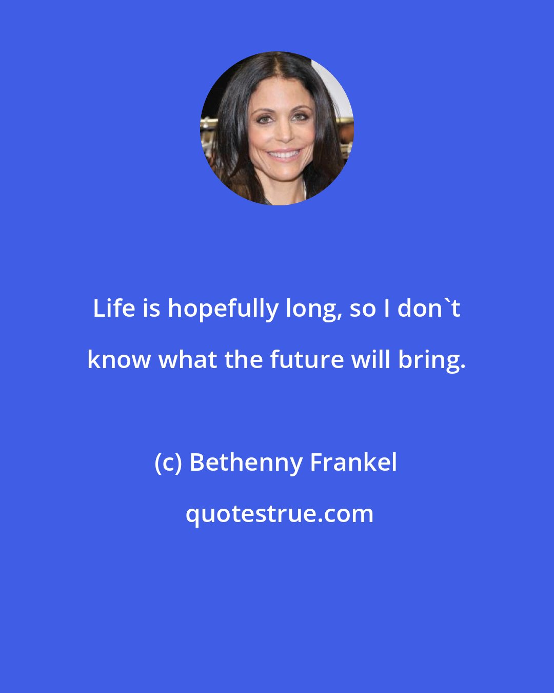 Bethenny Frankel: Life is hopefully long, so I don't know what the future will bring.