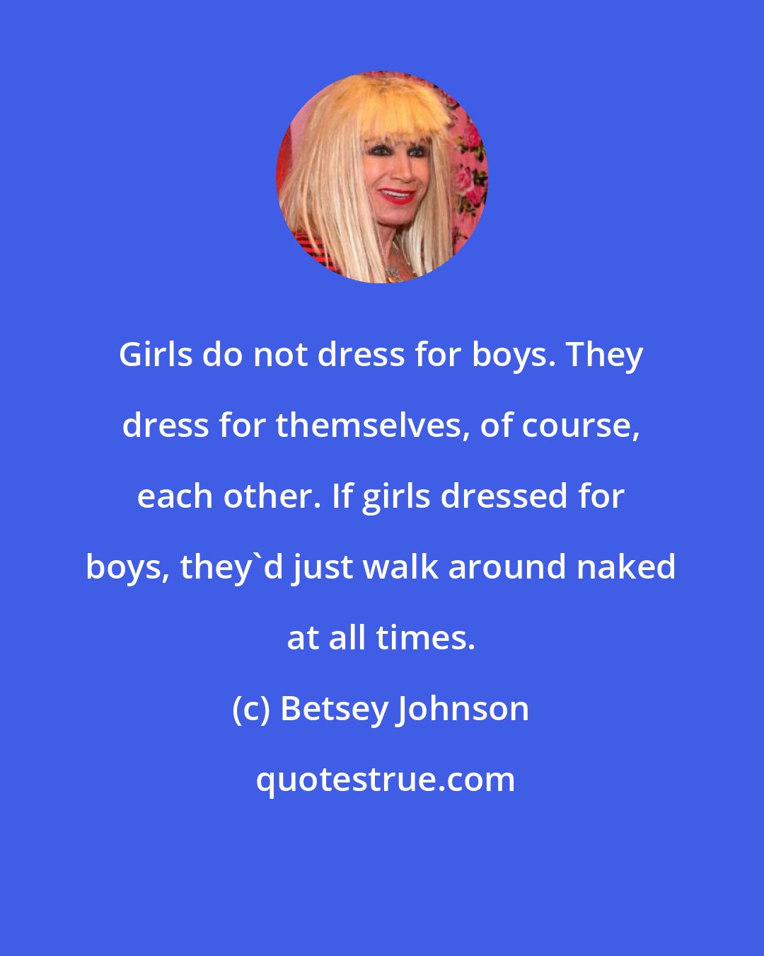 Betsey Johnson: Girls do not dress for boys. They dress for themselves, of course, each other. If girls dressed for boys, they'd just walk around naked at all times.