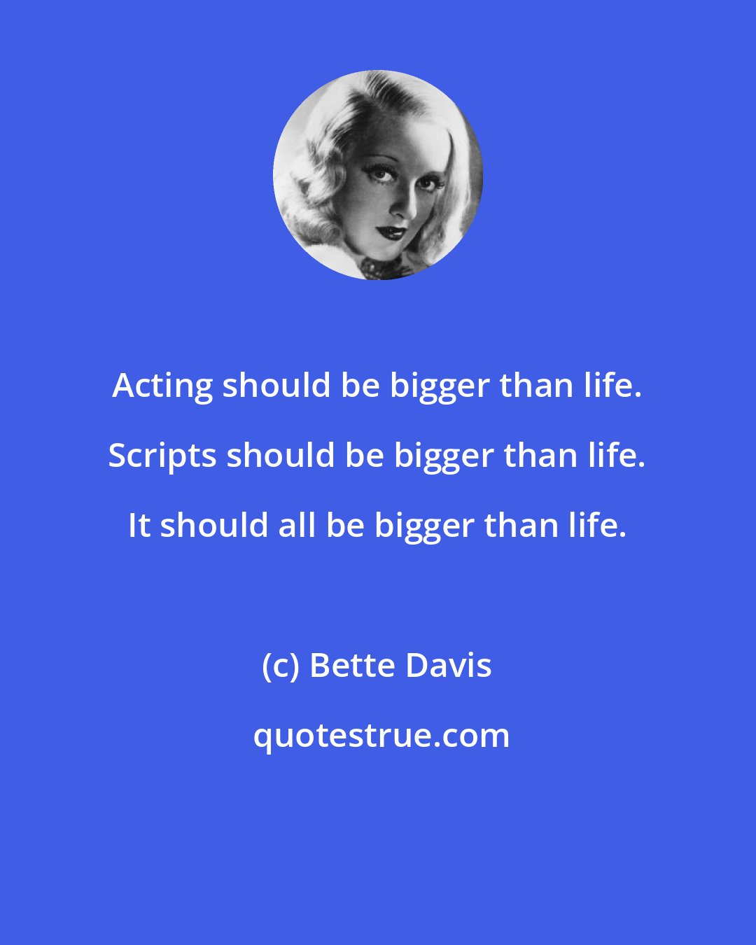 Bette Davis: Acting should be bigger than life. Scripts should be bigger than life. It should all be bigger than life.